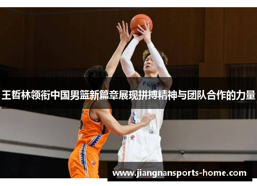 王哲林领衔中国男篮新篇章展现拼搏精神与团队合作的力量