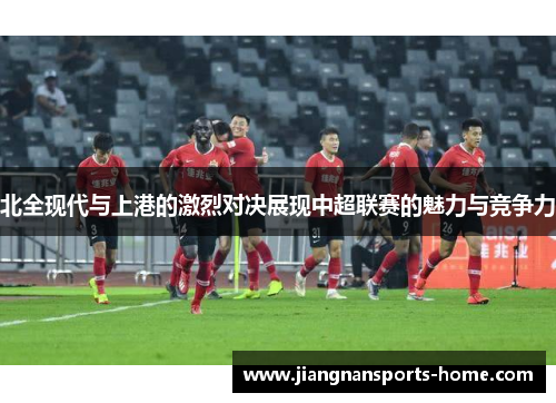 北全现代与上港的激烈对决展现中超联赛的魅力与竞争力